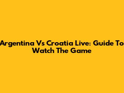 Argentina Vs Croatia Live: Guide To Watch The Game