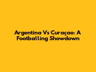 Argentina Vs Curaçao: A Footballing Showdown