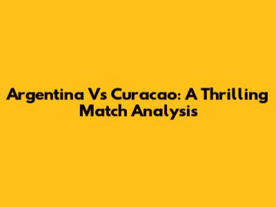 Argentina Vs Curacao: A Thrilling Match Analysis