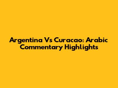 Argentina Vs Curacao: Arabic Commentary Highlights