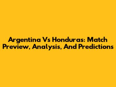 Argentina Vs Honduras: Match Preview, Analysis, And Predictions