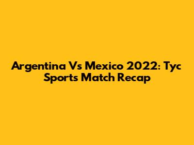 Argentina Vs Mexico 2022: Tyc Sports Match Recap