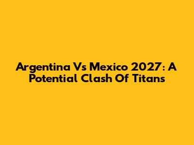 Argentina Vs Mexico 2027: A Potential Clash Of Titans