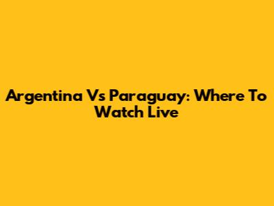Argentina Vs Paraguay: Where To Watch Live