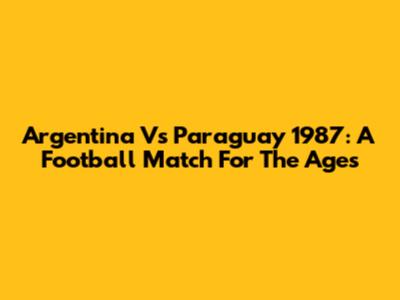 Argentina Vs Paraguay 1987: A Football Match For The Ages