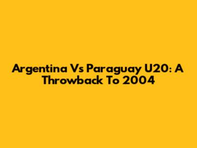 Argentina Vs Paraguay U20: A Throwback To 2004