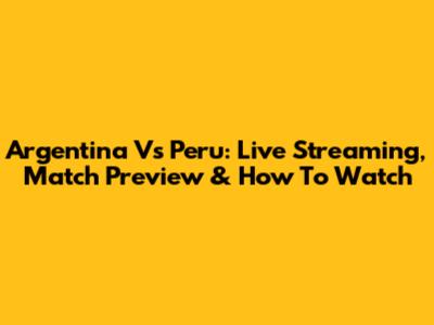 Argentina Vs Peru: Live Streaming, Match Preview & How To Watch