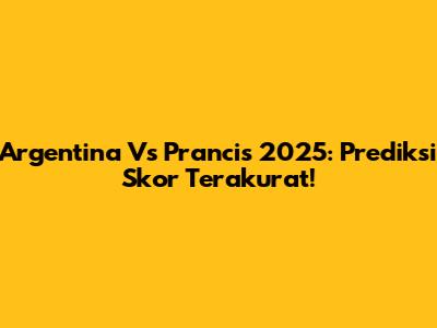 Argentina Vs Prancis 2025: Prediksi Skor Terakurat!
