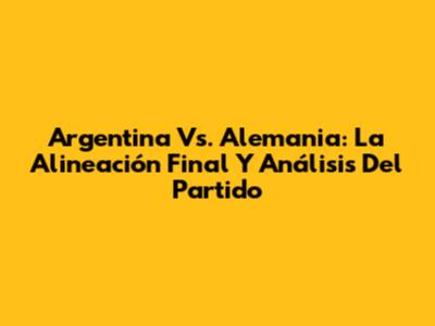 Argentina Vs. Alemania: La Alineación Final Y Análisis Del Partido