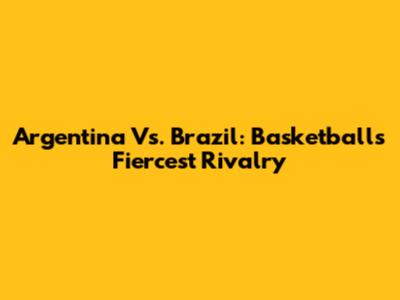Argentina Vs. Brazil: Basketball's Fiercest Rivalry