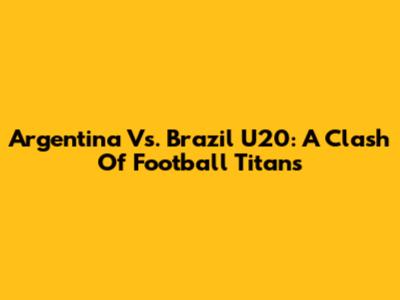 Argentina Vs. Brazil U20: A Clash Of Football Titans