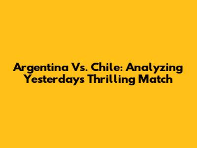 Argentina Vs. Chile: Analyzing Yesterday's Thrilling Match