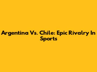 Argentina Vs. Chile: Epic Rivalry In Sports