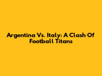 Argentina Vs. Italy: A Clash Of Football Titans