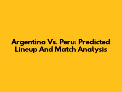 Argentina Vs. Peru: Predicted Lineup And Match Analysis