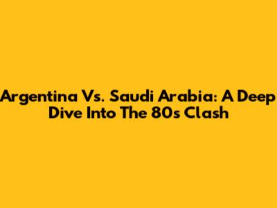 Argentina Vs. Saudi Arabia: A Deep Dive Into The 80s Clash