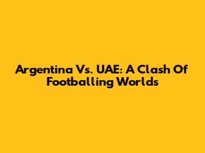 Argentina Vs. UAE: A Clash Of Footballing Worlds