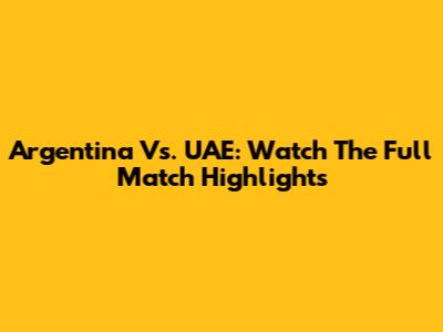 Argentina Vs. UAE: Watch The Full Match Highlights