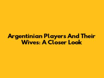 Argentinian Players And Their Wives: A Closer Look