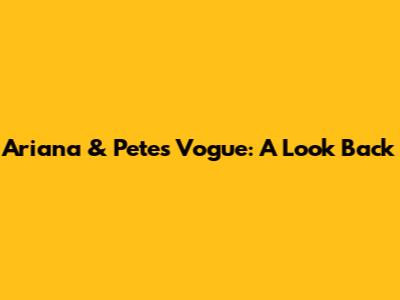 Ariana & Pete's Vogue: A Look Back