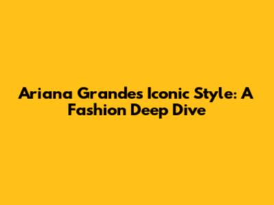 Ariana Grande's Iconic Style: A Fashion Deep Dive