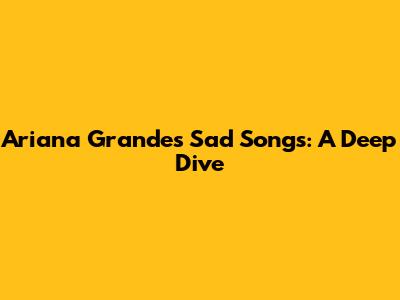 Ariana Grande's Sad Songs: A Deep Dive