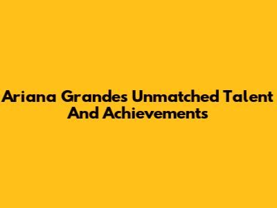 Ariana Grande's Unmatched Talent And Achievements