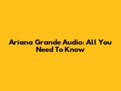 Ariana Grande Audio: All You Need To Know