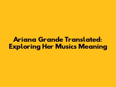 Ariana Grande Translated: Exploring Her Music's Meaning