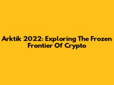 Arktik 2022: Exploring The Frozen Frontier Of Crypto