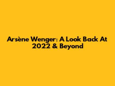 Arsène Wenger: A Look Back At 2022 & Beyond