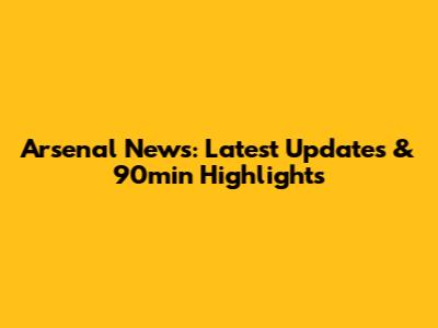 Arsenal News: Latest Updates & 90min Highlights