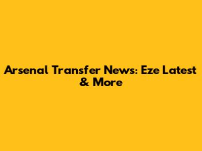 Arsenal Transfer News: Eze Latest & More