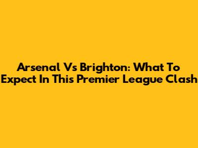 Arsenal Vs Brighton: What To Expect In This Premier League Clash