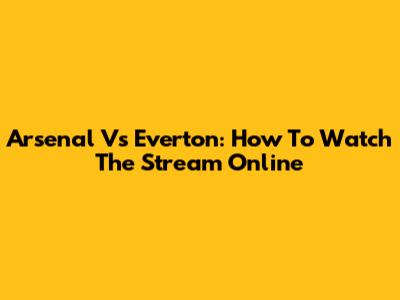 Arsenal Vs Everton: How To Watch The Stream Online