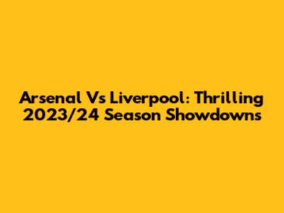 Arsenal Vs Liverpool: Thrilling 2023/24 Season Showdowns