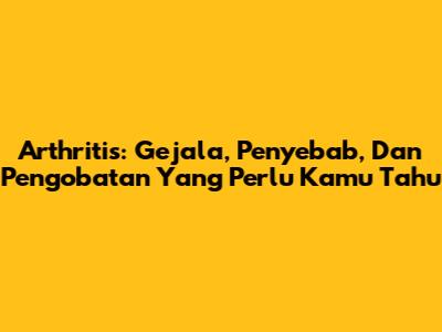 Arthritis: Gejala, Penyebab, Dan Pengobatan Yang Perlu Kamu Tahu