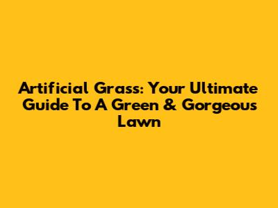 Artificial Grass: Your Ultimate Guide To A Green & Gorgeous Lawn