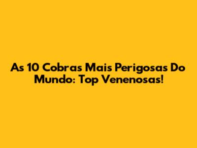 As 10 Cobras Mais Perigosas Do Mundo: Top Venenosas!