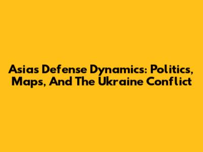 Asia's Defense Dynamics: Politics, Maps, And The Ukraine Conflict