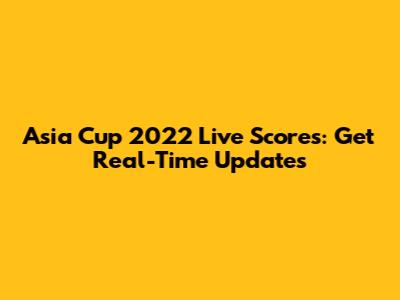 Asia Cup 2022 Live Scores: Get Real-Time Updates