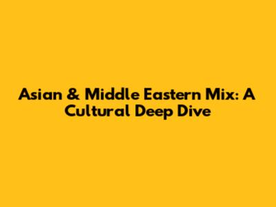 Asian & Middle Eastern Mix: A Cultural Deep Dive