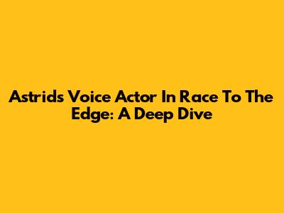 Astrid's Voice Actor In Race To The Edge: A Deep Dive
