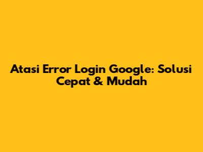 Atasi Error Login Google: Solusi Cepat & Mudah