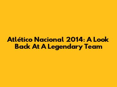 Atlético Nacional 2014: A Look Back At A Legendary Team