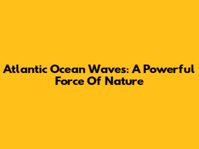 Atlantic Ocean Waves: A Powerful Force Of Nature