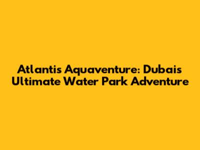 Atlantis Aquaventure: Dubai's Ultimate Water Park Adventure