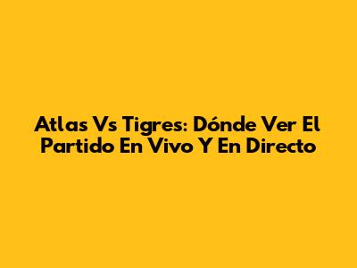 Atlas Vs Tigres: Dónde Ver El Partido En Vivo Y En Directo