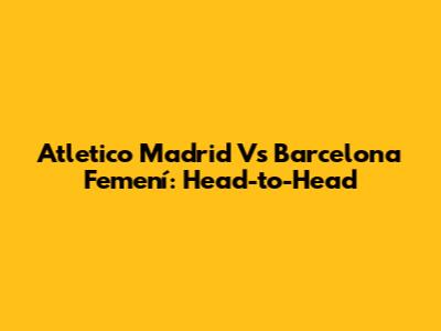 Atletico Madrid Vs Barcelona Femení: Head-to-Head