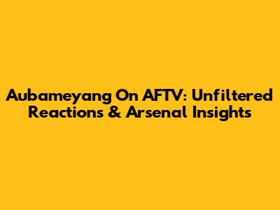 Aubameyang On AFTV: Unfiltered Reactions & Arsenal Insights